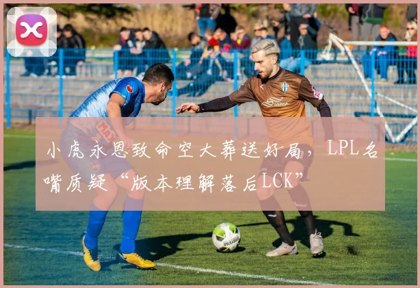小虎永恩致命空大葬送好局，LPL名嘴质疑“版本理解落后LCK”