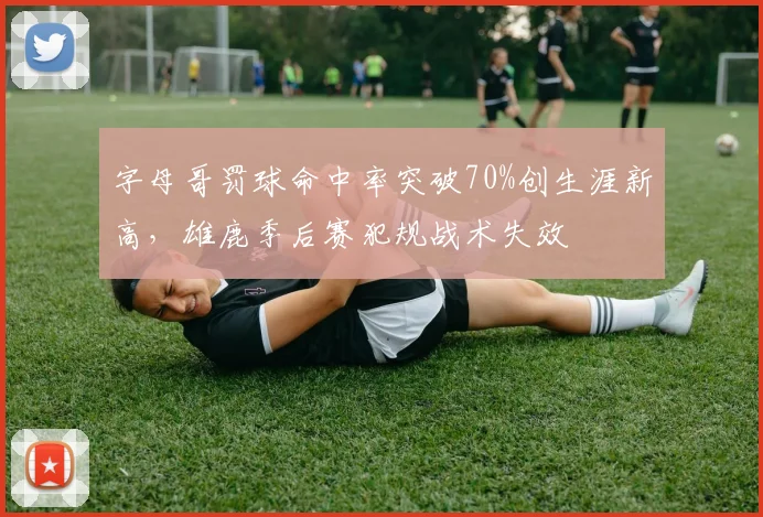 字母哥罚球命中率突破70%创生涯新高,雄鹿季后赛犯规战术失效