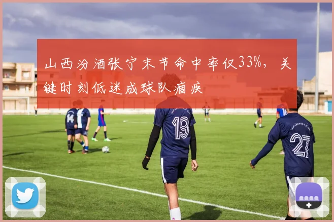 山西汾酒张宁末节命中率仅33%,关键时刻低迷成球队痼疾