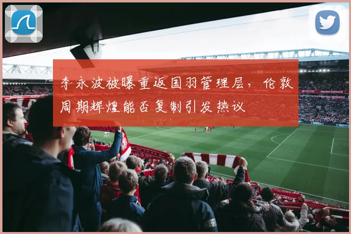 李永波被曝重返国羽管理层,伦敦周期辉煌能否复制引发热议