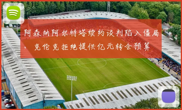 阿森纳阿尔特塔续约谈判陷入僵局,克伦克拒绝提供亿元转会预算
