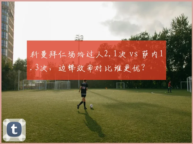科曼拜仁场均过人2.1次 vs 萨内1.3次,边锋效率对比谁更优?