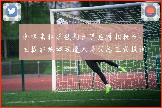 李梓嘉扣杀被判出界后摔拍抗议,主裁拒绝回放遭大马羽总正式投诉